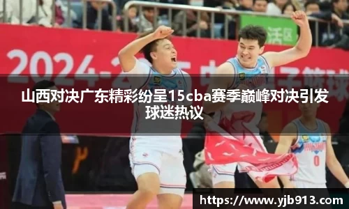 山西对决广东精彩纷呈15cba赛季巅峰对决引发球迷热议